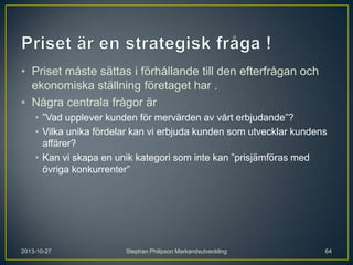 • Priset måste sättas i förhållande till den efterfrågan och
ekonomiska ställning företaget har .
• Några centrala frågor är
• ”Vad upplever kunden för mervärden av vårt erbjudande”?
• Vilka unika fördelar kan vi erbjuda kunden som utvecklar kundens
affärer?
• Kan vi skapa en unik kategori som inte kan ”prisjämföras med
övriga konkurrenter”

2013-10-27

Stephan Philipson Markandsutveckling

64

 