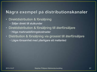 • Direktdistribution & försäljning
• Säljer direkt till slutkunder

• Direktdistribution & försäljning till återförsäljare
• Höga marknadsföringskostnader

• Distribution & försäljning via grossist till återförsäljare
• Lägre lönsamhet med ytterligare ett mellanled

2013-10-27

Stephan Philipson Markandsutveckling

67

 