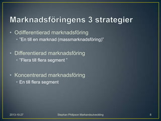 • Odifferentierad marknadsföring
• ”En till en marknad (massmarknadsföring)”

• Differentierad marknadsföring
• ”Flera till flera segment ”

• Koncentrerad marknadsföring
• En till flera segment

2013-10-27

Stephan Philipson Markandsutveckling

8

 