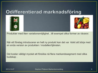 Produkter med liten variationsmöjlighet , till exempel olika former av råvaror.

När ett företag introducerar en helt ny produkt kan det var klokt att börja med
en enda version av produkten / modellen/tjänsten.

Det kostar väldigt mycket att försöka nå flera markandssegment med olika
budskap .

2013-10-27

Stephan Philipson Markandsutveckling

9

 
