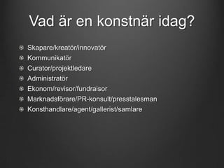 Vad är en konstnär idag?
Skapare/kreatör/innovatör
Kommunikatör
Curator/projektledare
Administratör

Ekonom/revisor/fundraisor
Marknadsförare/PR-konsult/presstalesman
Konsthandlare/agent/gallerist/samlare

 