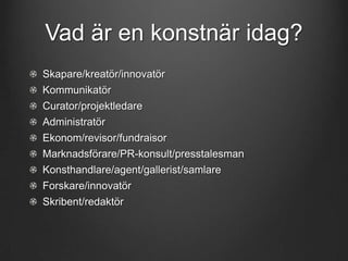 Vad är en konstnär idag?
Skapare/kreatör/innovatör
Kommunikatör
Curator/projektledare
Administratör

Ekonom/revisor/fundraisor
Marknadsförare/PR-konsult/presstalesman
Konsthandlare/agent/gallerist/samlare
Forskare/innovatör

Skribent/redaktör

 