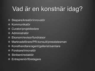 Vad är en konstnär idag?
Skapare/kreatör/innovatör
Kommunikatör
Curator/projektledare
Administratör

Ekonom/revisor/fundraisor
Marknadsförare/PR-konsult/presstalesman
Konsthandlare/agent/gallerist/samlare
Forskare/innovatör

Skribent/redaktör
Entreprenör/företagare

 