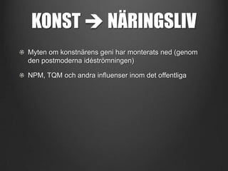 KONST  NÄRINGSLIV
Myten om konstnärens geni har monterats ned (genom
den postmoderna idéströmningen)
NPM, TQM och andra influenser inom det offentliga

 