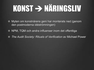 KONST  NÄRINGSLIV
Myten om konstnärens geni har monterats ned (genom
den postmoderna idéströmningen)
NPM, TQM och andra influenser inom det offentliga
The Audit Society: Rituals of Verification av Michael Power

 