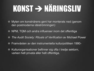 KONST  NÄRINGSLIV
Myten om konstnärens geni har monterats ned (genom
den postmoderna idéströmningen)
NPM, TQM och andra influenser inom det offentliga
The Audit Society: Rituals of Verification av Michael Power
Framväxten av den instrumentella kulturpolitiken 1990Kulturorganisationer befinner sig ofta i tredje sektorn,
varken helt privata eller helt offentliga.

 