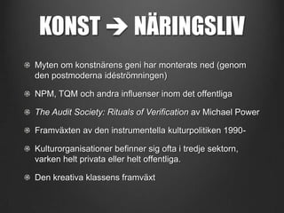 KONST  NÄRINGSLIV
Myten om konstnärens geni har monterats ned (genom
den postmoderna idéströmningen)
NPM, TQM och andra influenser inom det offentliga
The Audit Society: Rituals of Verification av Michael Power
Framväxten av den instrumentella kulturpolitiken 1990Kulturorganisationer befinner sig ofta i tredje sektorn,
varken helt privata eller helt offentliga.
Den kreativa klassens framväxt

 