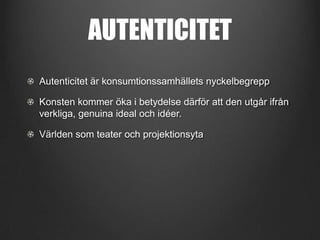 AUTENTICITET
Autenticitet är konsumtionssamhällets nyckelbegrepp
Konsten kommer öka i betydelse därför att den utgår ifrån
verkliga, genuina ideal och idéer.
Världen som teater och projektionsyta

 