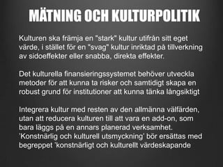 MÄTNING OCH KULTURPOLITIK
Kulturen ska främja en "stark" kultur utifrån sitt eget
värde, i stället för en "svag" kultur inriktad på tillverkning
av sidoeffekter eller snabba, direkta effekter.
Det kulturella finansieringssystemet behöver utveckla
metoder för att kunna ta risker och samtidigt skapa en
robust grund för institutioner att kunna tänka långsiktigt
Integrera kultur med resten av den allmänna välfärden,
utan att reducera kulturen till att vara en add-on, som
bara läggs på en annars planerad verksamhet.
’Konstnärlig och kulturell utsmyckning’ bör ersättas med
begreppet ’konstnärligt och kulturellt värdeskapande

 