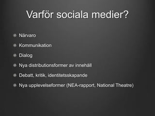 Varför sociala medier?
Närvaro
Kommunikation
Dialog

Nya distributionsformer av innehåll
Debatt, kritik, identitetsskapande
Nya upplevelseformer (NEA-rapport, National Theatre)

 
