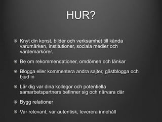 HUR?
Knyt din konst, bilder och verksamhet till kända
varumärken, institutioner, sociala medier och
värdemarkörer.
Be om rekommendationer, omdömen och länkar
Blogga eller kommentera andra sajter, gästblogga och
bjud in

Lär dig var dina kollegor och potentiella
samarbetspartners befinner sig och närvara där
Bygg relationer
Var relevant, var autentisk, leverera innehåll

 