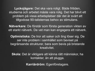 Lyckojägare: Det ska vara roligt. Både fritiden,
studierna och arbetet måste vara rolig. Det har blivit ett
problem på vissa arbetsplatser där det är svårt att
tillgodose 90-talisternas behov av stimulans.
Nätverkare: De förstår som första generation vikten av
ett starkt nätverk. De vet man kan engagera ett nätverk.
Optimistiska: De tror att saker och ting löser sig. De
ser inte problem i samhället som beviset på
begränsande strukturer, bara som bevis på bristande
kreativitet.
Skola: Det är viktigare att känna rätt människor, ha
kontakter, än att plugga.
Karriärdröm: Egenföretagare.

 