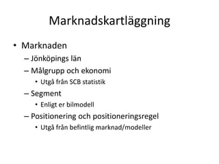 Marknadskartläggning
• Marknaden
  – Jönköpings län
  – Målgrupp och ekonomi
     • Utgå från SCB statistik
  – Segment
     • Enligt er bilmodell
  – Positionering och positioneringsregel
     • Utgå från befintlig marknad/modeller
 