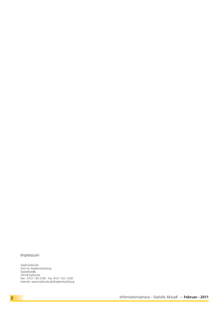 Impressum

    Stadt Karlsruhe
    Amt für Stadtentwicklung
    Statistikstelle
    76124 Karlsruhe
    Fon: 0721 133-1230 Fax: 0721 133 -1239
    Internet: www.karlsruhe.de/Stadtentwicklung




2                                                 Informationsservice - Statistik Aktuell - Februar - 2011
 