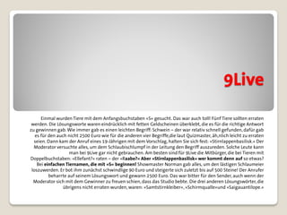 9Live
      Einmal wurden Tiere mit dem Anfangsbuchstaben »S« gesucht. Das war auch toll! Fünf Tiere sollten erraten
 werden. Die Lösungsworte waren eindrücklich mit fetten Geldscheinen überklebt, die es für die richtige Antwort
zu gewinnen gab. Wie immer gab es einen leichten Begriff: Schwein – der war relativ schnell gefunden, dafür gab
   es für den auch nicht 2500 Euro wie für die anderen vier Begriffe,die laut Quizmaster, äh,nlich leicht zu erraten
  seien. Dann kam der Anruf eines 19-Jährigen mit dem Vorschlag, halten Sie sich fest: »Stirnlappenbasilisk.« Der
  Moderator versuchte alles, um dem Schlaubischlumpf in der Leitung den Begriff auszureden. Solche Leute kann
                    man bei 9Live gar nicht gebrauchen. Am besten sind für 9Live die Mitbürger, die bei Tieren mit
Doppelbuchstaben: »Ellefant?« raten – der »Raabe?« Aber »Stirnlappenbasilisk« wer kommt denn auf so etwas?
    Bei einfachen Tiernamen, die mit »S« beginnen! Showmaster Norman gab alles, um den lästigen Schlaumeier
 loszuwerden. Er bot ihm zunächst schwindlige 90 Euro und steigerte sich zuletzt bis auf 500 Steine! Der Anrufer
          beharrte auf seinem Lösungswort und gewann 2500 Euro. Das war bitter für den Sender, auch wenn der
  Moderator sich mit dem Gewinner zu freuen schien, dass das Studio bebte. Die drei anderen Lösungswörter, die
                 übrigens nicht erraten wurden, waren: »Samtstirnkleiber«, »Schirmqualle«und »Saigauantilope.«
 