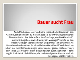 Bauer sucht Frau
          Auch Milchbauer Josef und seine thailändische Bäuerin in Spe,
Narumol, schienen nicht zu merken, dass sie zu unfreiwillig komischen
    Stars mutierten. Die Asiatin fand Josef anfangs „nok bisskän streif“.
        Aber mit Angeboten wie „Du mag ein Massage?“ konnte sie den
       bodenständigen Katholiken doch langsam für sich gewinnen. Als
 Liebesbeweis schenkte er ihr alsbald einen Haustürschlüssel, damit sie
schon mal zum Kochen anfangen kann, wenn er gerade mal unterwegs
 sein sollte. Das freut vor allem die zahlreichen Zuschauerinnen – denn
es gibt doch tatsächlich Männer, die noch weniger einfühlsam sind, als
                                               ihre eigenen Göttergatten.
 