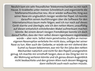 Neulich kam ein sehr freundlicher Telekommechaniker zu mir nach
Hause. Er krabbelte unter meinen Schreibtisch und organisierte die
    Telefonanschlussbuchse neu. Als er wieder auftauchte, hing aus
    seiner Nase ein unglaublich riesiger verdörrter Popel. Ich konnte
          daraufhin seinen Ausführungen über die Software für den
  Internetanschluss kaum mehr folgen, weil ich nur noch auf dieses
  Gerät starrte und überlegte, wie ich den netten Mann, unauffällig
   auf diesen entsetzlich entstellenden Makel aufmerksam machen
     könnte. Bei einem derart riesigen Fremdkörper konnte ich doch
 darauf hoffen, dass der Herr selbst diesen irgendwann registrieren
      würde – aber nein. Selbst mein penetrantes Zupfen an meiner
   eigenen Nasenspitze verleitete ihn nicht dazu, selbiges bei seiner
Nase zu tun. Aber auch der Gedanke, er würde vor mir stehend den
        Eumel zu fassen bekommen, war mir für ihn (also den netten
        Mechaniker natürlich und nicht für den Popel!) unangenehm
genug. Ich machte mir ernsthaft Sorgen, dass er das Ding bei mir in
    der Wohnung verlieren könnte und ich genau diesen Augenblick
     nicht beobachtete und den grünen Alien nach dessen Weggang
                          dann vielleicht auch noch suchen müsste.
 
