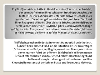 RoyBär65 schrieb, er hätte in Heidelberg eine Touristin beobachtet,
       der beim Aufnehmen ihres schweren Treckingrucksackes, der
       hintere Teil ihres Minikleides unter das schwere Gepäckstück
    geraten war. Die Ahnungslose sei daraufhin, mit freier Sicht auf
   ihren knappen Schlüpfer, über die Alte Brücke zum Heidelberger
    Schloss hochmarschiert. RoyBär65 gibt zu, dem Mädchen lange
gefolgt zu sein. Aber, wie all die anderen tausend Touristen, hätte er
   es nicht gewagt, die Ärmste auf das Missgeschick anzusprechen.


  Trüffelschweinchen findet Männer mit Haarausfall unästhetisch.
    Äußerst beklemmend fand sie die Situation, als ihr zukünftiger
  Schwiegervater Karl, ein gepflegter, vornehmer Mann, nach einer
     gemeinsamen Fahrt bei offenem Schiebedach in ihrem neuen
   Renault offensichtlich sein täuschend echtes Haarteil eingebüßt
              hatte und komplett derangiert mit mehreren weißen
Klebestreifenresten auf der kahlen Platte aus ihrem Auto kletterte.
 