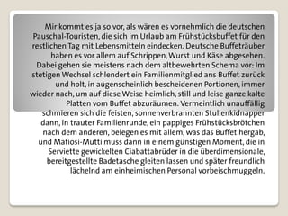 Mir kommt es ja so vor, als wären es vornehmlich die deutschen
Pauschal-Touristen, die sich im Urlaub am Frühstücksbuffet für den
restlichen Tag mit Lebensmitteln eindecken. Deutsche Buffeträuber
      haben es vor allem auf Schrippen, Wurst und Käse abgesehen.
 Dabei gehen sie meistens nach dem altbewehrten Schema vor: Im
stetigen Wechsel schlendert ein Familienmitglied ans Buffet zurück
       und holt, in augenscheinlich bescheidenen Portionen, immer
wieder nach, um auf diese Weise heimlich, still und leise ganze kalte
           Platten vom Buffet abzuräumen. Vermeintlich unauffällig
   schmieren sich die feisten, sonnenverbrannten Stullenkidnapper
   dann, in trauter Familienrunde, ein pappiges Frühstücksbrötchen
   nach dem anderen, belegen es mit allem, was das Buffet hergab,
  und Mafiosi-Mutti muss dann in einem günstigen Moment, die in
     Serviette gewickelten Ciabattabrüder in die überdimensionale,
     bereitgestellte Badetasche gleiten lassen und später freundlich
            lächelnd am einheimischen Personal vorbeischmuggeln.
 