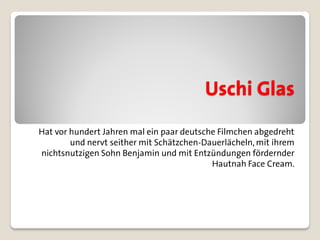 Uschi Glas
Hat vor hundert Jahren mal ein paar deutsche Filmchen abgedreht
        und nervt seither mit Schätzchen-Dauerlächeln, mit ihrem
nichtsnutzigen Sohn Benjamin und mit Entzündungen fördernder
                                           Hautnah Face Cream.
 
