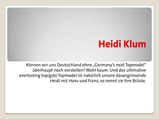 Heidi Klum
   Können wir uns Deutschland ohne „Germany’s next Topmodel“
       überhaupt noch vorstellen? Wohl kaum. Und das ultimative
everlasting topigste Topmodel ist natürlich unsere dauergrinsende
                Heidi mit Hans und Franz, so nennt sie ihre Brüste.
 