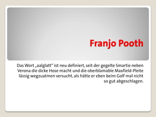 Franjo Pooth

Das Wort „aalglatt“ ist neu definiert, seit der gegelte Smartie neben
Verona die dicke Hose macht und die oberblamable Maxfield-Pleite
 lässig wegzuatmen versucht, als hätte er eben beim Golf mal nicht
                                                 so gut abgeschlagen.
 