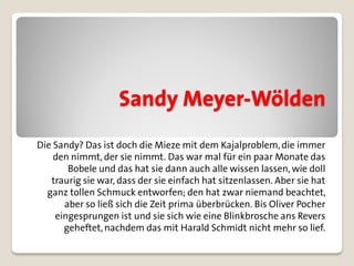 Sandy Meyer-Wölden
Die Sandy? Das ist doch die Mieze mit dem Kajalproblem, die immer
    den nimmt, der sie nimmt. Das war mal für ein paar Monate das
       Bobele und das hat sie dann auch alle wissen lassen, wie doll
   traurig sie war, dass der sie einfach hat sitzenlassen. Aber sie hat
  ganz tollen Schmuck entworfen; den hat zwar niemand beachtet,
      aber so ließ sich die Zeit prima überbrücken. Bis Oliver Pocher
    eingesprungen ist und sie sich wie eine Blinkbrosche ans Revers
      geheftet, nachdem das mit Harald Schmidt nicht mehr so lief.
 