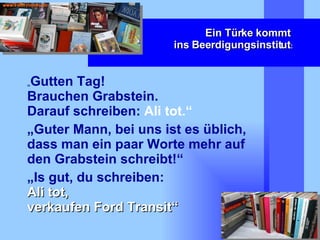 Ein Türke kommt  ins Beerdigungsinstitut : „ Gutten Tag!  Brauchen Grabstein.  Darauf schreiben:  Ali tot.“ „ Guter Mann, bei uns ist es üblich, dass man ein paar Worte mehr auf den Grabstein schreibt!“ „ Is gut, du schreiben:  Ali tot,  verkaufen Ford Transit“ 