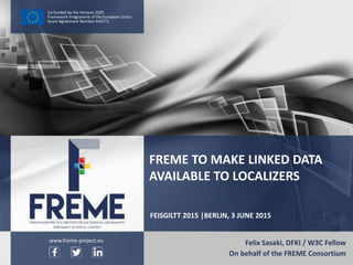 FREME To Make Linked Data Available to Localizers – FREME at FEISGILTT 2015 WWW.FREME-PROJECT.EU 1
Co-funded by the Horizon 2020
Framework Programme of the European Union
Grant Agreement Number 644771
FEISGILTT 2015 |BERLIN, 3 JUNE 2015
Felix Sasaki, DFKI / W3C Fellow
On behalf of the FREME Consortium
FREME TO MAKE LINKED DATA
AVAILABLE TO LOCALIZERS
www.freme-project.eu
 