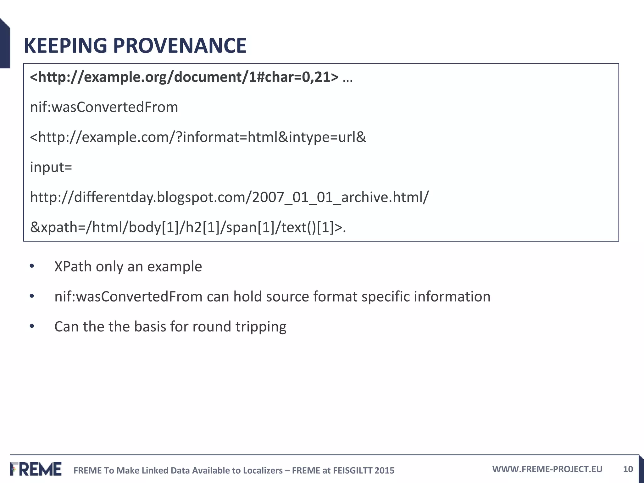 FREME To Make Linked Data Available to Localizers – FREME at FEISGILTT 2015 WWW.FREME-PROJECT.EU 10
KEEPING PROVENANCE
<http://example.org/document/1#char=0,21> …
nif:wasConvertedFrom
<http://example.com/?informat=html&intype=url&
input=
http://differentday.blogspot.com/2007_01_01_archive.html/
&xpath=/html/body[1]/h2[1]/span[1]/text()[1]>.
• XPath only an example
• nif:wasConvertedFrom can hold source format specific information
• Can the the basis for round tripping
 