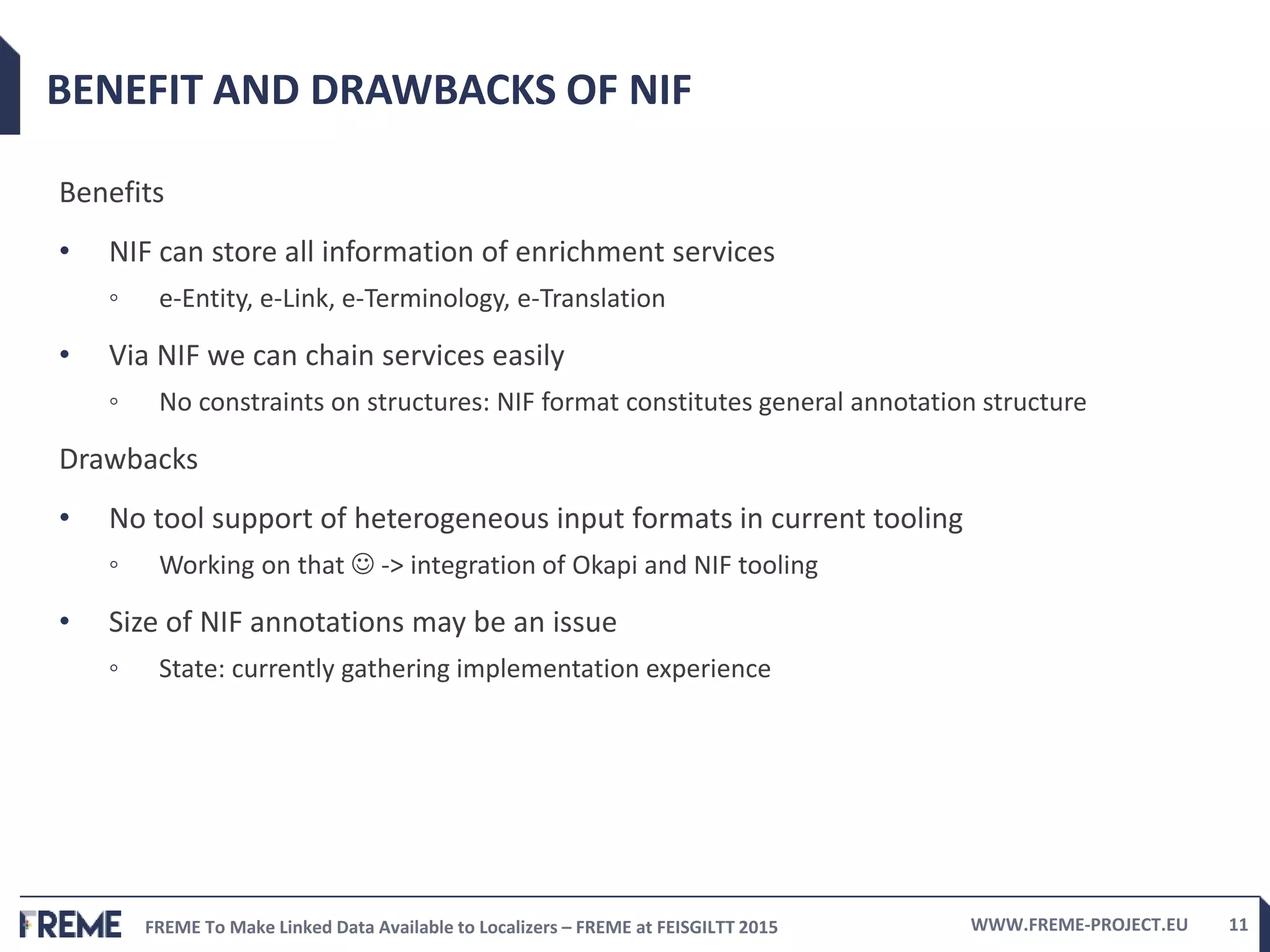 FREME To Make Linked Data Available to Localizers – FREME at FEISGILTT 2015 WWW.FREME-PROJECT.EU 11
BENEFIT AND DRAWBACKS OF NIF
Benefits
• NIF can store all information of enrichment services
◦ e-Entity, e-Link, e-Terminology, e-Translation
• Via NIF we can chain services easily
◦ No constraints on structures: NIF format constitutes general annotation structure
Drawbacks
• No tool support of heterogeneous input formats in current tooling
◦ Working on that  -> integration of Okapi and NIF tooling
• Size of NIF annotations may be an issue
◦ State: currently gathering implementation experience
 