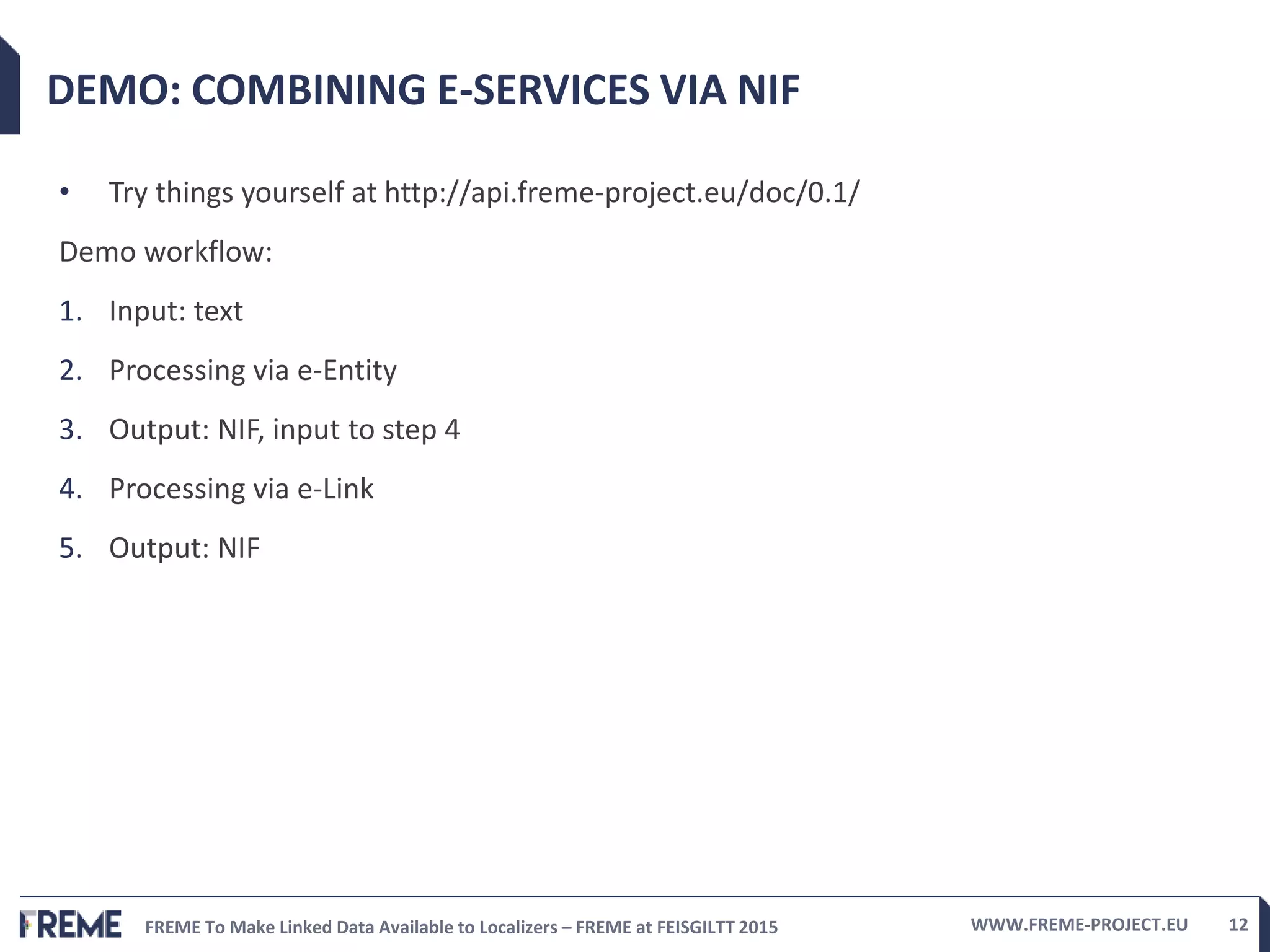 FREME To Make Linked Data Available to Localizers – FREME at FEISGILTT 2015 WWW.FREME-PROJECT.EU 12
DEMO: COMBINING E-SERVICES VIA NIF
• Try things yourself at http://api.freme-project.eu/doc/0.1/
Demo workflow:
1. Input: text
2. Processing via e-Entity
3. Output: NIF, input to step 4
4. Processing via e-Link
5. Output: NIF
 