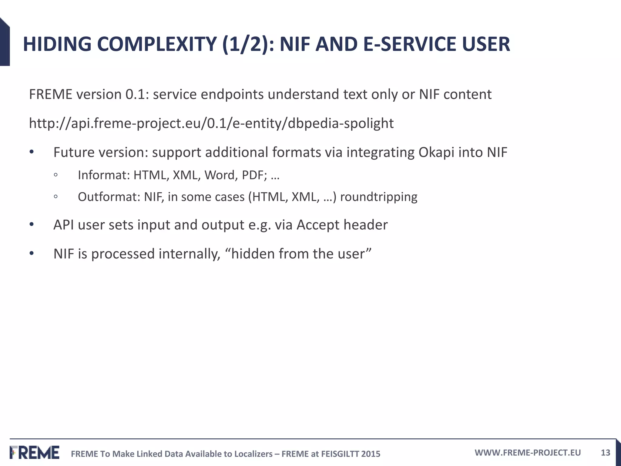 FREME To Make Linked Data Available to Localizers – FREME at FEISGILTT 2015 WWW.FREME-PROJECT.EU 13
HIDING COMPLEXITY (1/2): NIF AND E-SERVICE USER
FREME version 0.1: service endpoints understand text only or NIF content
http://api.freme-project.eu/0.1/e-entity/dbpedia-spolight
• Future version: support additional formats via integrating Okapi into NIF
◦ Informat: HTML, XML, Word, PDF; …
◦ Outformat: NIF, in some cases (HTML, XML, …) roundtripping
• API user sets input and output e.g. via Accept header
• NIF is processed internally, “hidden from the user”
 