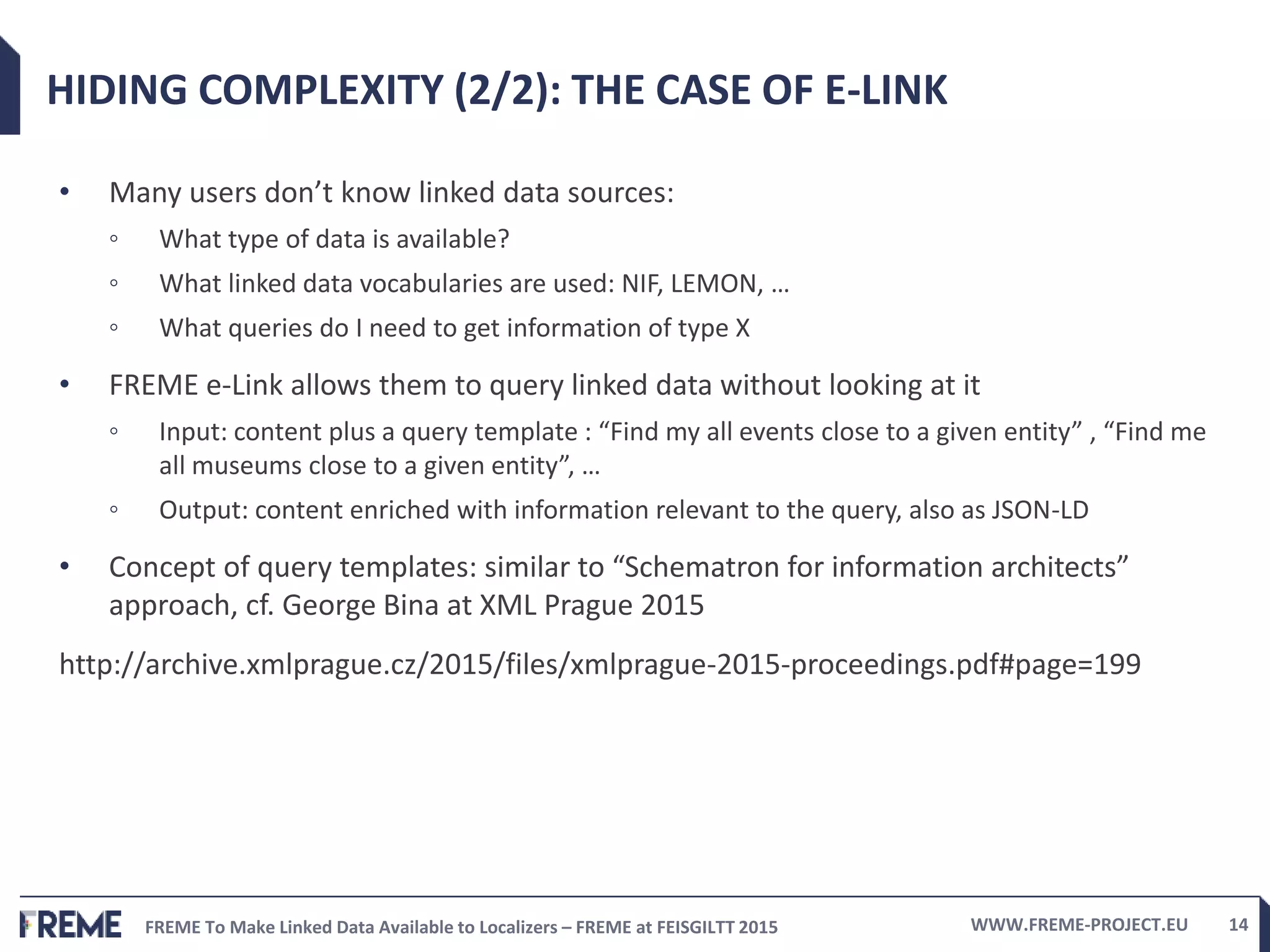 FREME To Make Linked Data Available to Localizers – FREME at FEISGILTT 2015 WWW.FREME-PROJECT.EU 14
HIDING COMPLEXITY (2/2): THE CASE OF E-LINK
• Many users don’t know linked data sources:
◦ What type of data is available?
◦ What linked data vocabularies are used: NIF, LEMON, …
◦ What queries do I need to get information of type X
• FREME e-Link allows them to query linked data without looking at it
◦ Input: content plus a query template : “Find my all events close to a given entity” , “Find me
all museums close to a given entity”, …
◦ Output: content enriched with information relevant to the query, also as JSON-LD
• Concept of query templates: similar to “Schematron for information architects”
approach, cf. George Bina at XML Prague 2015
http://archive.xmlprague.cz/2015/files/xmlprague-2015-proceedings.pdf#page=199
 