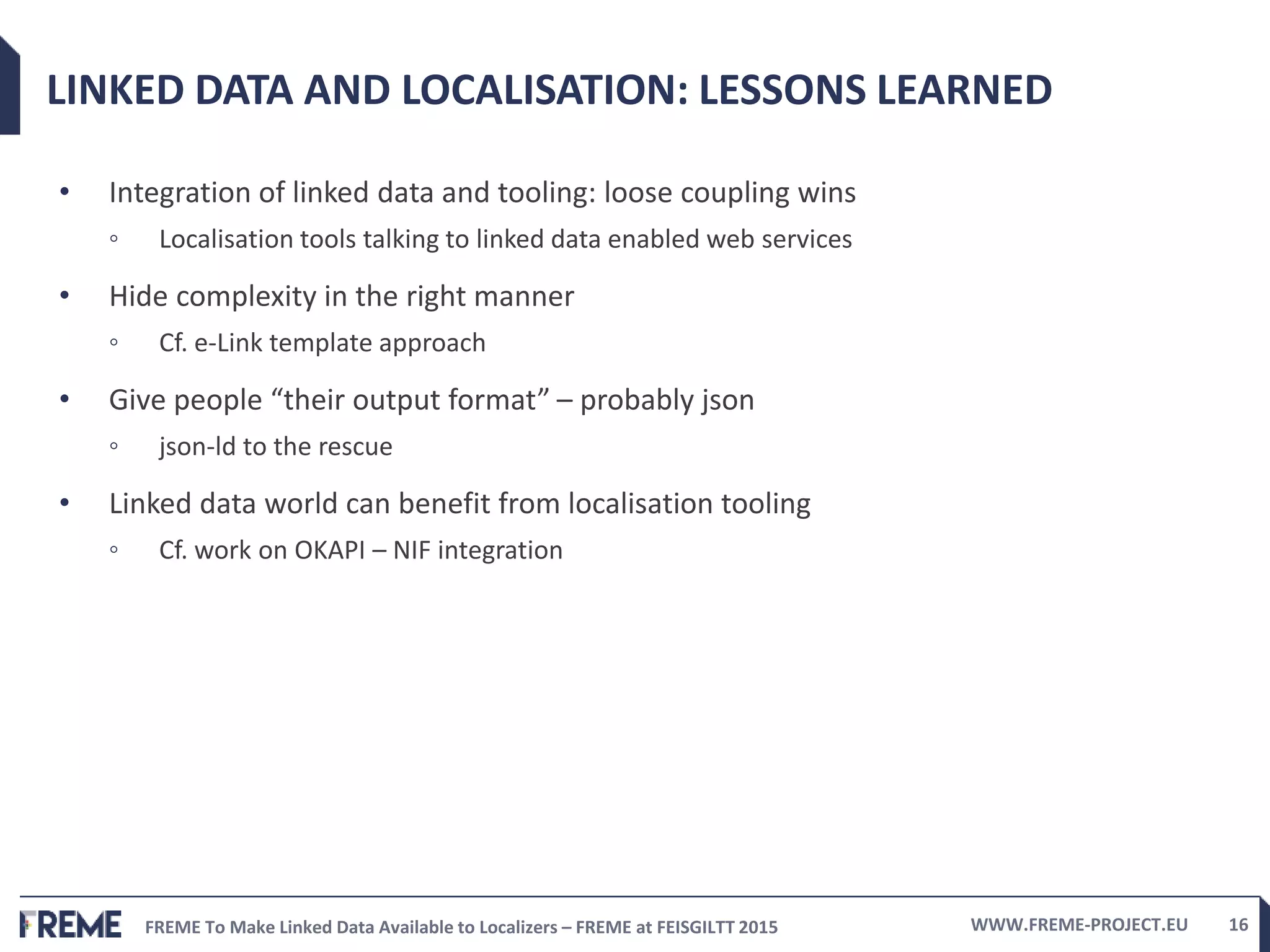 FREME To Make Linked Data Available to Localizers – FREME at FEISGILTT 2015 WWW.FREME-PROJECT.EU 16
LINKED DATA AND LOCALISATION: LESSONS LEARNED
• Integration of linked data and tooling: loose coupling wins
◦ Localisation tools talking to linked data enabled web services
• Hide complexity in the right manner
◦ Cf. e-Link template approach
• Give people “their output format” – probably json
◦ json-ld to the rescue
• Linked data world can benefit from localisation tooling
◦ Cf. work on OKAPI – NIF integration
 
