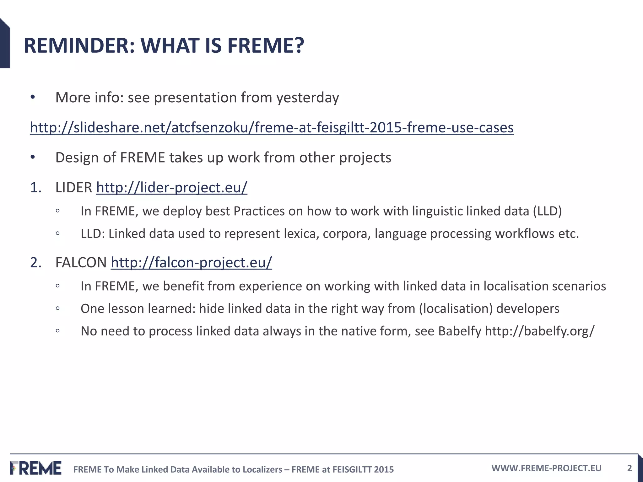 FREME To Make Linked Data Available to Localizers – FREME at FEISGILTT 2015 WWW.FREME-PROJECT.EU 2
REMINDER: WHAT IS FREME?
• More info: see presentation from yesterday
http://slideshare.net/atcfsenzoku/freme-at-feisgiltt-2015-freme-use-cases
• Design of FREME takes up work from other projects
1. LIDER http://lider-project.eu/
◦ In FREME, we deploy best Practices on how to work with linguistic linked data (LLD)
◦ LLD: Linked data used to represent lexica, corpora, language processing workflows etc.
2. FALCON http://falcon-project.eu/
◦ In FREME, we benefit from experience on working with linked data in localisation scenarios
◦ One lesson learned: hide linked data in the right way from (localisation) developers
◦ No need to process linked data always in the native form, see Babelfy http://babelfy.org/
 