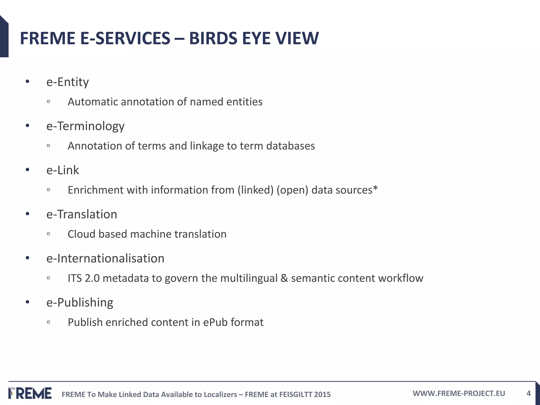 FREME To Make Linked Data Available to Localizers – FREME at FEISGILTT 2015 WWW.FREME-PROJECT.EU 4
FREME E-SERVICES – BIRDS EYE VIEW
• e-Entity
◦ Automatic annotation of named entities
• e-Terminology
◦ Annotation of terms and linkage to term databases
• e-Link
◦ Enrichment with information from (linked) (open) data sources*
• e-Translation
◦ Cloud based machine translation
• e-Internationalisation
◦ ITS 2.0 metadata to govern the multilingual & semantic content workflow
• e-Publishing
◦ Publish enriched content in ePub format
 