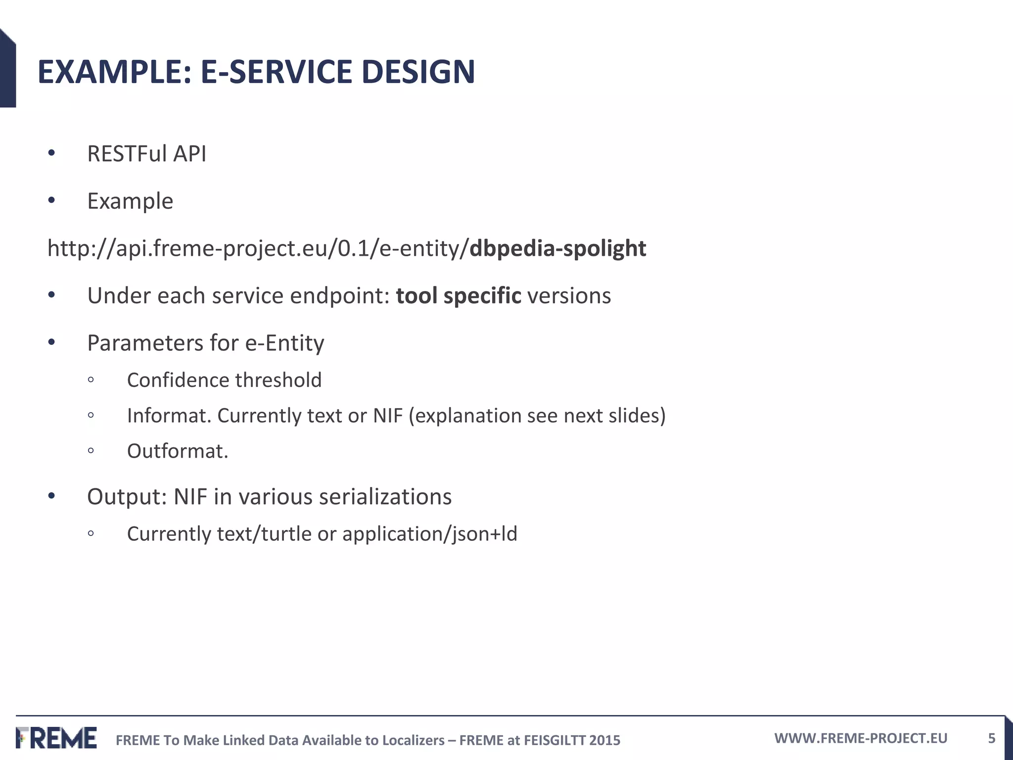 FREME To Make Linked Data Available to Localizers – FREME at FEISGILTT 2015 WWW.FREME-PROJECT.EU 5
EXAMPLE: E-SERVICE DESIGN
• RESTFul API
• Example
http://api.freme-project.eu/0.1/e-entity/dbpedia-spolight
• Under each service endpoint: tool specific versions
• Parameters for e-Entity
◦ Confidence threshold
◦ Informat. Currently text or NIF (explanation see next slides)
◦ Outformat.
• Output: NIF in various serializations
◦ Currently text/turtle or application/json+ld
 