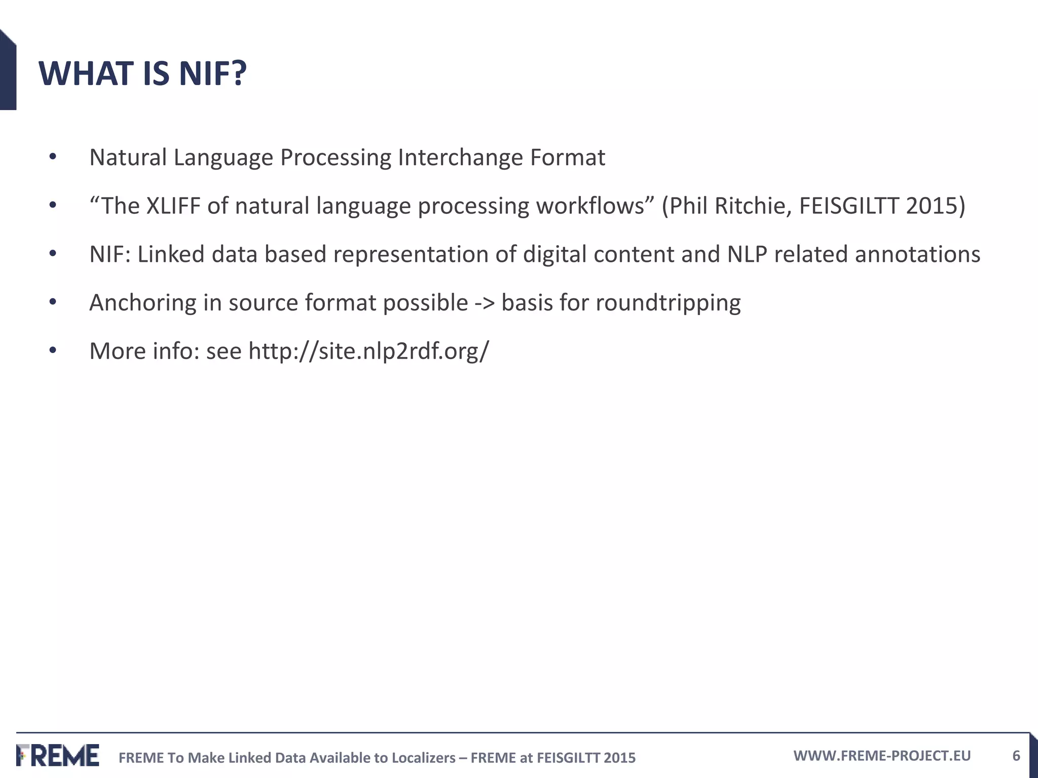 FREME To Make Linked Data Available to Localizers – FREME at FEISGILTT 2015 WWW.FREME-PROJECT.EU 6
WHAT IS NIF?
• Natural Language Processing Interchange Format
• “The XLIFF of natural language processing workflows” (Phil Ritchie, FEISGILTT 2015)
• NIF: Linked data based representation of digital content and NLP related annotations
• Anchoring in source format possible -> basis for roundtripping
• More info: see http://site.nlp2rdf.org/
 