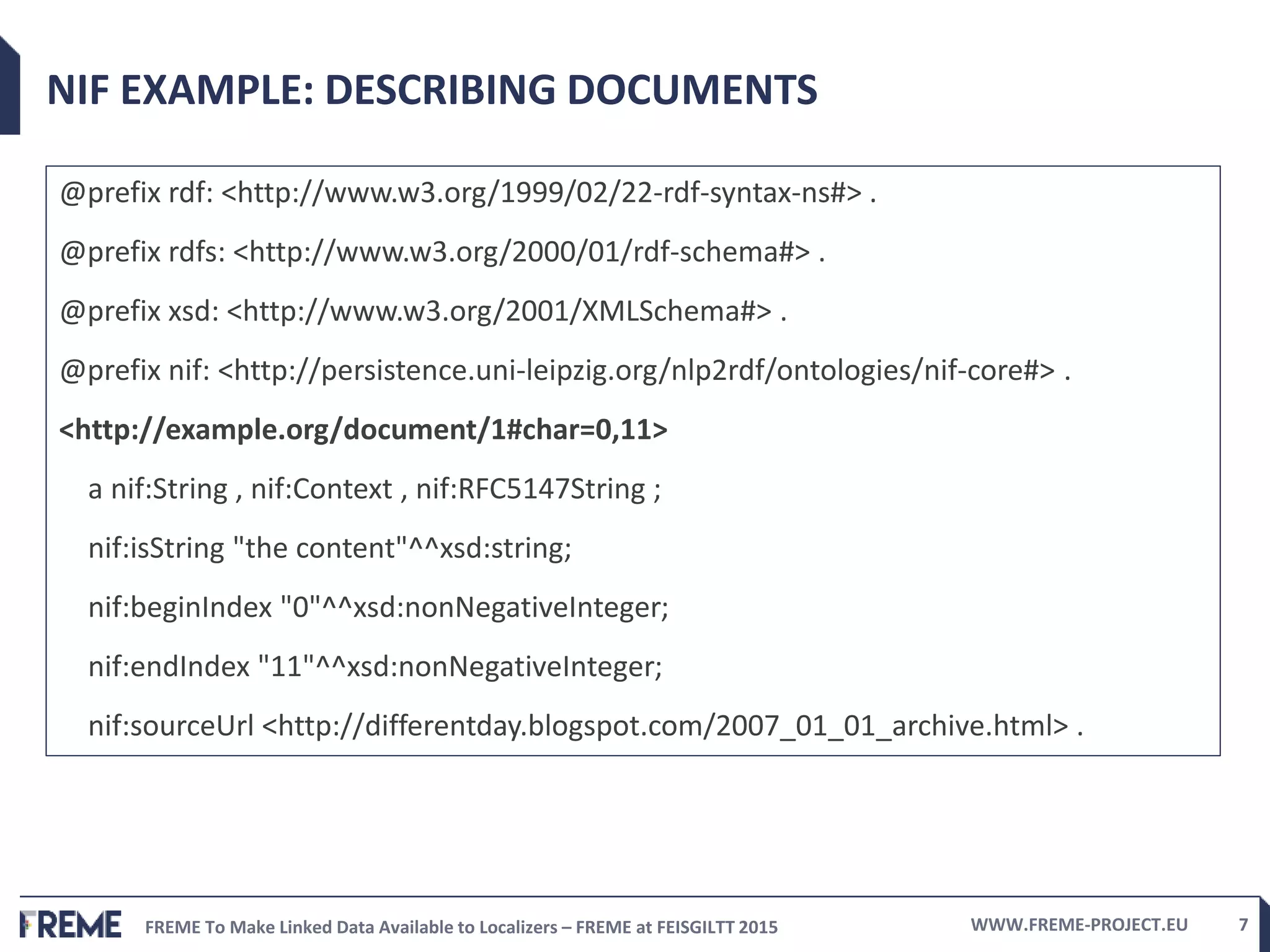 FREME To Make Linked Data Available to Localizers – FREME at FEISGILTT 2015 WWW.FREME-PROJECT.EU 7
NIF EXAMPLE: DESCRIBING DOCUMENTS
@prefix rdf: <http://www.w3.org/1999/02/22-rdf-syntax-ns#> .
@prefix rdfs: <http://www.w3.org/2000/01/rdf-schema#> .
@prefix xsd: <http://www.w3.org/2001/XMLSchema#> .
@prefix nif: <http://persistence.uni-leipzig.org/nlp2rdf/ontologies/nif-core#> .
<http://example.org/document/1#char=0,11>
a nif:String , nif:Context , nif:RFC5147String ;
nif:isString "the content"^^xsd:string;
nif:beginIndex "0"^^xsd:nonNegativeInteger;
nif:endIndex "11"^^xsd:nonNegativeInteger;
nif:sourceUrl <http://differentday.blogspot.com/2007_01_01_archive.html> .
 