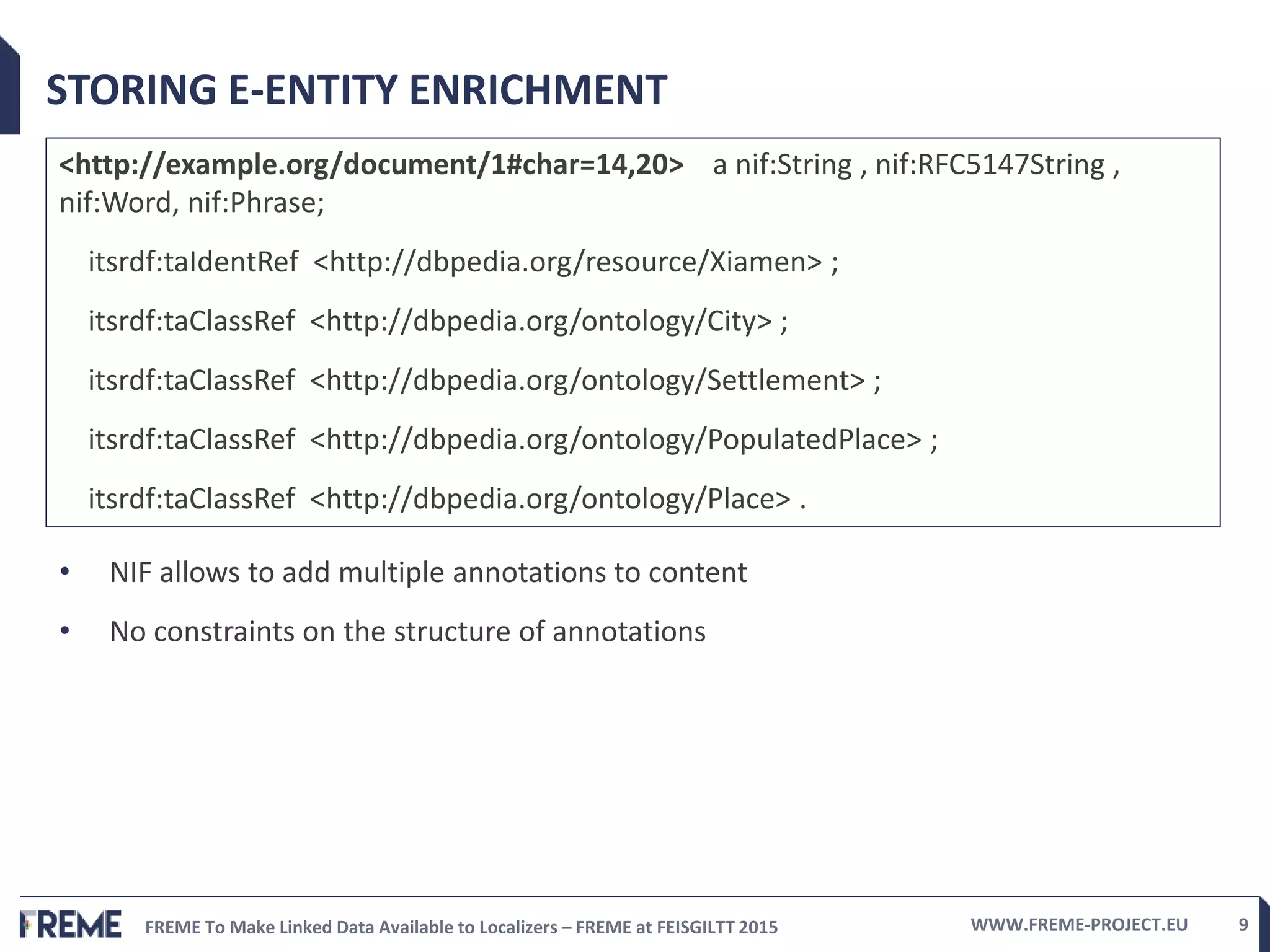 FREME To Make Linked Data Available to Localizers – FREME at FEISGILTT 2015 WWW.FREME-PROJECT.EU 9
STORING E-ENTITY ENRICHMENT
<http://example.org/document/1#char=14,20> a nif:String , nif:RFC5147String ,
nif:Word, nif:Phrase;
itsrdf:taIdentRef <http://dbpedia.org/resource/Xiamen> ;
itsrdf:taClassRef <http://dbpedia.org/ontology/City> ;
itsrdf:taClassRef <http://dbpedia.org/ontology/Settlement> ;
itsrdf:taClassRef <http://dbpedia.org/ontology/PopulatedPlace> ;
itsrdf:taClassRef <http://dbpedia.org/ontology/Place> .
• NIF allows to add multiple annotations to content
• No constraints on the structure of annotations
 