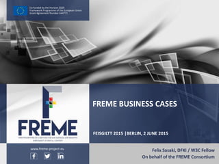 FREME Business Cases – FREME at FEISGILTT 2015 WWW.FREME-PROJECT.EU 1
Co-funded by the Horizon 2020
Framework Programme of the European Union
Grant Agreement Number 644771
FEISGILTT 2015 |BERLIN, 2 JUNE 2015
Felix Sasaki, DFKI / W3C Fellow
On behalf of the FREME Consortium
FREME BUSINESS CASES
www.freme-project.eu
 