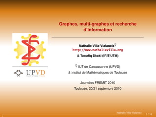 Graphes, multi-graphes et recherche
d’information
Nathalie Villa-Vialaneix
http://www.nathalievilla.org
& Taouﬁq Dkaki (IRIT-UTM)
IUT de Carcassonne (UPVD)
& Institut de Mathématiques de Toulouse
Journées FREMIT 2010
Toulouse, 20/21 septembre 2010
1 / 16
Nathalie Villa-Vialaneix
 