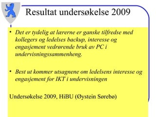 Resultat undersøkelse 2009 Det er tydelig at lærerne er ganske tilfredse med kollegers og ledelses backup, interesse og engasjement vedrørende bruk av PC i undervisningssammenheng.  Best ut kommer utsagnene om ledelsens interesse og engasjement for IKT i undervisningen Undersøkelse 2009, HiBU (Øystein Sørebø) 