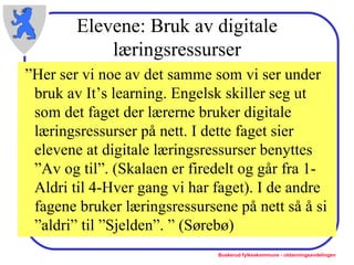 Elevene: Bruk av digitale læringsressurser ” Her ser vi noe av det samme som vi ser under bruk av It’s learning. Engelsk skiller seg ut som det faget der lærerne bruker digitale læringsressurser på nett. I dette faget sier elevene at digitale læringsressurser benyttes ”Av og til”. (Skalaen er firedelt og går fra 1-Aldri til 4-Hver gang vi har faget). I de andre fagene bruker læringsressursene på nett så å si ”aldri” til ”Sjelden”. ” (Sørebø) 