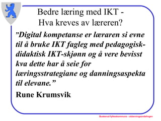 Bedre læring med IKT - Hva kreves av læreren? ” Digital kompetanse er læraren si evne til å bruke IKT fagleg med pedagogisk-didaktisk IKT-skjønn og å vere bevisst kva dette har å seie for læringsstrategiane og danningsaspekta til elevane.” Rune Krumsvik 