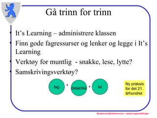 Gå trinn for trinn It’s Learning – administrere klassen Finn gode fagressurser og lenker og legge i It’s Learning Verktøy for muntlig  - snakke, lese, lytte?  Samskrivingsverktøy? fag didaktikk ikt + + Ny praksis for det 21. århundret 