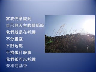 當我們意識到 自己與天主的關係時   我們就是在祈禱 不分晝夜 不限地點 不拘做什麼事 我們都可以祈禱 並相遇基督 