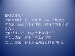 相遇是什麽？ 聖母瑪利亞：把一切默存于心，反復思考 聖方濟：信賴天主的照顧，把自己的重擔交給天主 聖依納爵：在一切事情上找到天主 聖女大德蘭：與上主經常的交談 聖女小德蘭：對上主充滿感恩與愛的傾訴 