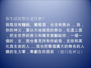 你生活的祭台是什麽？ 我既沒有麵飽、葡萄酒，也沒有祭台 .... 我，你的神父，要以大地做我的祭台，在這上面，把全世界的勞力和痛苦都獻給你，一個一個的，主，我也看見所有你給我，支持和美化我生命的人 .... 我也把整個廣大的無名的人類的生力軍，奉獻在你面前  （德日進神父） 